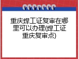 重庆焊工证复审在哪里可以办理(焊工证重庆复审点)