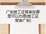广安焊工证复审在哪里可以办理(焊工证复审广安)