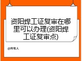 资阳焊工证复审在哪里可以办理(资阳焊工证复审点)