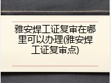 雅安焊工证复审在哪里可以办理(雅安焊工证复审点)