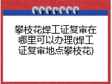 攀枝花焊工证复审在哪里可以办理(焊工证复审地点攀枝花)