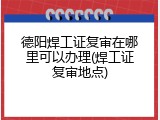 德阳焊工证复审在哪里可以办理(焊工证复审地点)