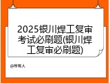 2025银川焊工复审考试必刷题(银川焊工复审必刷题)