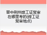 晋中荆州焊工证复审在哪里考的(焊工证复审地点)