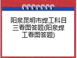 阳泉昆明市焊工科目三看图答题(阳泉焊工看图答题)