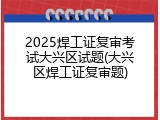 2025焊工证复审考试大兴区试题(大兴区焊工证复审题)