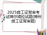 2025焊工证复审考试博尔塔拉试题(博州焊工证复审题)