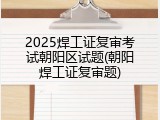 2025焊工证复审考试朝阳区试题(朝阳焊工证复审题)