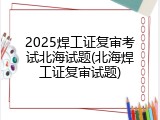 2025焊工证复审考试北海试题(北海焊工证复审试题)