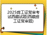 2025焊工证复审考试西藏试题(西藏焊工证复审题)