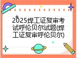 2025焊工证复审考试呼伦贝尔试题(焊工证复审呼伦贝尔)