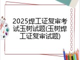 2025焊工证复审考试玉树试题(玉树焊工证复审试题)