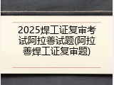 2025焊工证复审考试阿拉善试题(阿拉善焊工证复审题)