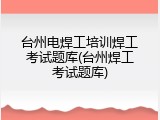 台州电焊工培训焊工考试题库(台州焊工考试题库)