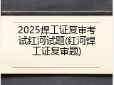 2025焊工证复审考试红河试题(红河焊工证复审题)
