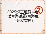2025焊工证复审考试青海试题(青海焊工证复审题)