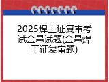 2025焊工证复审考试金昌试题(金昌焊工证复审题)