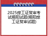 2025焊工证复审考试揭阳试题(揭阳焊工证复审试题)