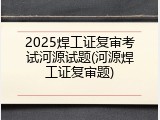 2025焊工证复审考试河源试题(河源焊工证复审题)