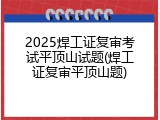 2025焊工证复审考试平顶山试题(焊工证复审平顶山题)