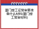 厦门焊工证复审要准备什么材料(厦门焊工复审材料)