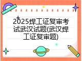 2025焊工证复审考试武汉试题(武汉焊工证复审题)