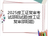 2025焊工证复审考试邵阳试题(焊工证复审邵阳题)