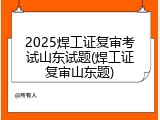 2025焊工证复审考试山东试题(焊工证复审山东题)