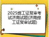 2025焊工证复审考试济南试题(济南焊工证复审试题)