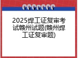 2025焊工证复审考试赣州试题(赣州焊工证复审题)