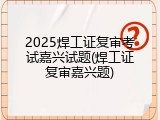 2025焊工证复审考试嘉兴试题(焊工证复审嘉兴题)