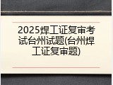 2025焊工证复审考试台州试题(台州焊工证复审题)