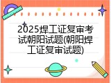 2025焊工证复审考试朝阳试题(朝阳焊工证复审试题)