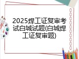 2025焊工证复审考试白城试题(白城焊工证复审题)