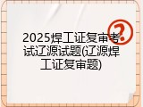2025焊工证复审考试辽源试题(辽源焊工证复审题)