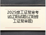 2025焊工证复审考试辽阳试题(辽阳焊工证复审题)