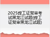 2025焊工证复审考试黑龙江试题(焊工证复审黑龙江试题)
