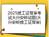 2025焊工证复审考试大兴安岭试题(大兴安岭焊工证复审)