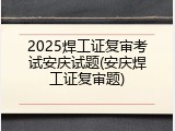 2025焊工证复审考试安庆试题(安庆焊工证复审题)