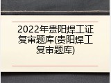 2022年贵阳焊工证复审题库(贵阳焊工复审题库)