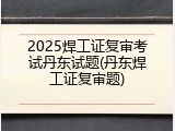 2025焊工证复审考试丹东试题(丹东焊工证复审题)