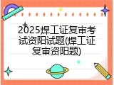 2025焊工证复审考试资阳试题(焊工证复审资阳题)