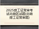 2025焊工证复审考试北碚区试题(北碚焊工证复审题)