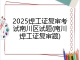 2025焊工证复审考试南川区试题(南川焊工证复审题)