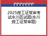 2025焊工证复审考试永川区试题(永川焊工证复审题)