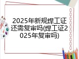 2025年新规焊工证还需复审吗(焊工证2025年复审吗)