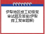 伊犁地区焊工初级复审试题及答案(伊犁焊工复审题解)