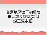 普洱地区焊工初级复审试题及答案(普洱焊工复审题)