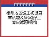 郴州地区焊工初级复审试题及答案(焊工复审试题郴州)