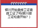 银川开始查焊工证查焊工证了吗(银川焊工证检查开始？)